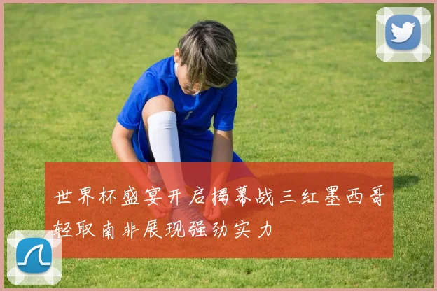 世界杯盛宴开启揭幕战三红墨西哥轻取南非展现强劲实力