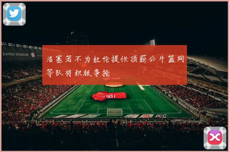 活塞若不为杜伦提供顶薪公牛篮网等队将积极争抢