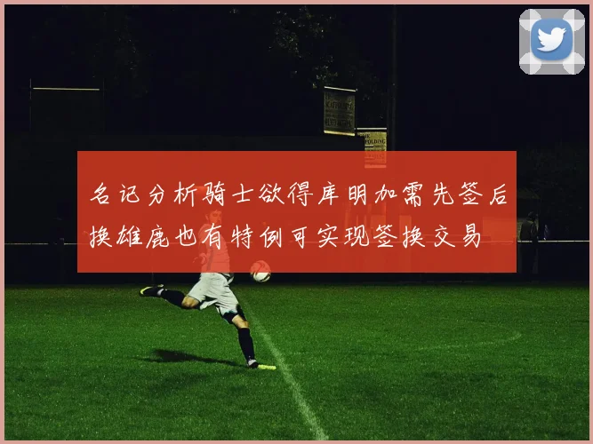 名记分析骑士欲得库明加需先签后换雄鹿也有特例可实现签换交易
