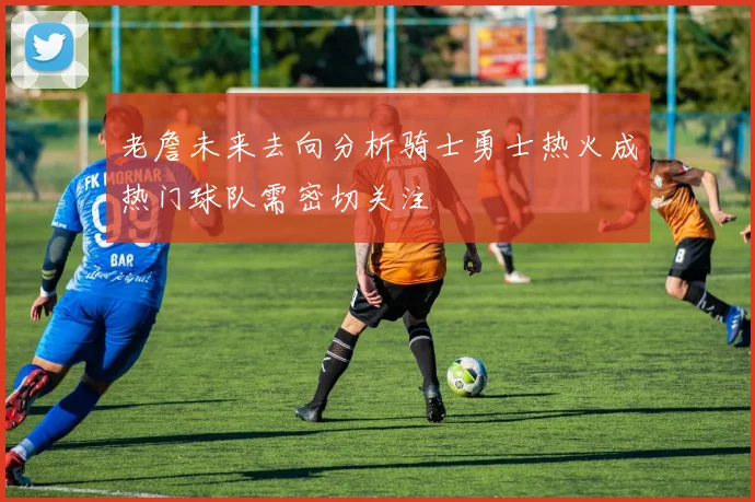 老詹未来去向分析骑士勇士热火成热门球队需密切关注