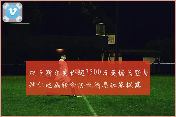 纽卡斯尔要价超7500万英镑戈登与拜仁达成转会协议消息独家披露