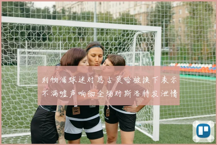 利物浦球迷对恩古莫哈被换下表示不满嘘声响彻全场对斯洛特发泄情绪