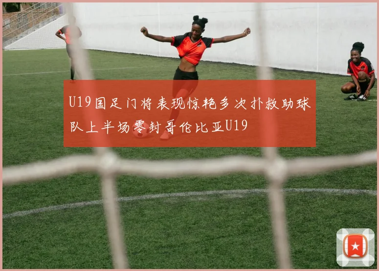 U19国足门将表现惊艳多次扑救助球队上半场零封哥伦比亚U19