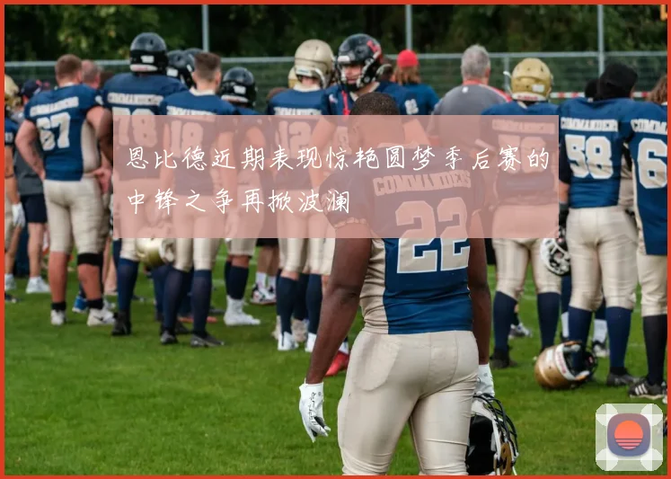 恩比德近期表现惊艳圆梦季后赛的中锋之争再掀波澜