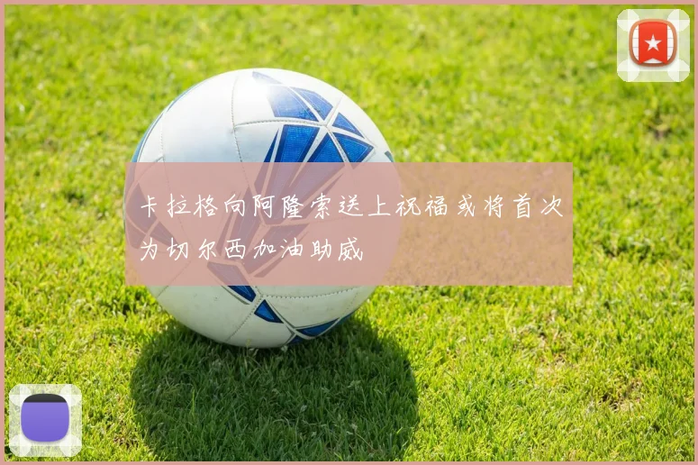 卡拉格向阿隆索送上祝福或将首次为切尔西加油助威