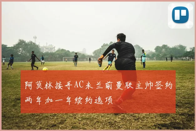 阿莫林接手AC米兰前曼联主帅签约两年加一年续约选项