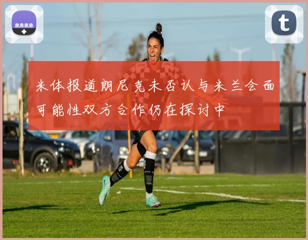 米体报道朗尼克未否认与米兰会面可能性双方合作仍在探讨中