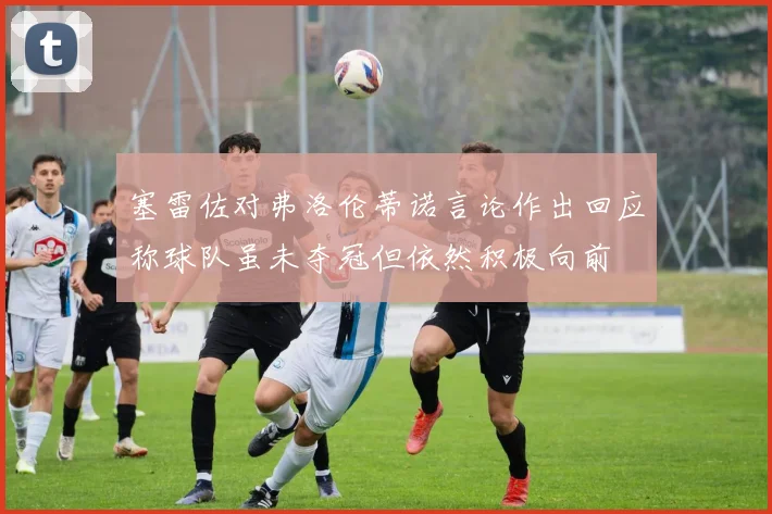 塞雷佐对弗洛伦蒂诺言论作出回应称球队虽未夺冠但依然积极向前