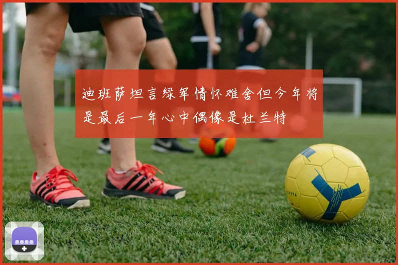 迪班萨坦言绿军情怀难舍但今年将是最后一年心中偶像是杜兰特