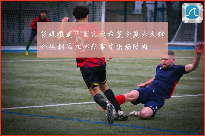 英媒报道贝里瓦尔希望今夏永久转会热刺因担忧新赛季出场时间