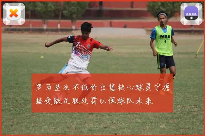 罗马坚决不低价出售核心球员宁愿接受欧足联处罚以保球队未来
